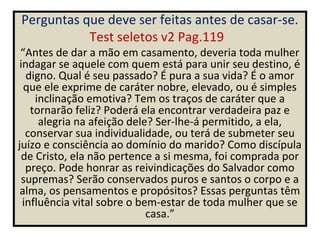 Perguntas que deve ser feitas antes de casar-se.
           Test seletos v2 Pag.119
 “Antes de dar a mão em casamento, deveria toda mulher
 indagar se aquele com quem está para unir seu destino, é
   digno. Qual é seu passado? É pura a sua vida? É o amor
  que ele exprime de caráter nobre, elevado, ou é simples
     inclinação emotiva? Tem os traços de caráter que a
    tornarão feliz? Poderá ela encontrar verdadeira paz e
      alegria na afeição dele? Ser-lhe-á permitido, a ela,
   conservar sua individualidade, ou terá de submeter seu
juízo e consciência ao domínio do marido? Como discípula
  de Cristo, ela não pertence a si mesma, foi comprada por
   preço. Pode honrar as reivindicações do Salvador como
  supremas? Serão conservados puros e santos o corpo e a
 alma, os pensamentos e propósitos? Essas perguntas têm
  influência vital sobre o bem-estar de toda mulher que se
                             casa.”
 