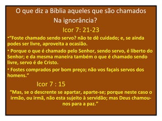 O que diz a Bíblia aqueles que são chamados
                Na ignorância?
                    Icor 7: 21-23
•“Foste chamado sendo servo? não te dê cuidado; e, se ainda
podes ser livre, aproveita a ocasião.
• Porque o que é chamado pelo Senhor, sendo servo, é liberto do
Senhor; e da mesma maneira também o que é chamado sendo
livre, servo é de Cristo.
• Fostes comprados por bom preço; não vos façais servos dos
homens.”
            Icor 7 : 15
 “Mas, se o descrente se apartar, aparte-se; porque neste caso o
 irmão, ou irmã, não esta sujeito à servidão; mas Deus chamou-
                        nos para a paz.”
 