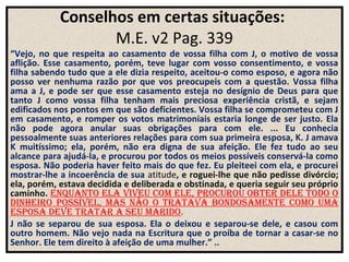 Conselhos em certas situações:
                   M.E. v2 .
                           Pag. 339
“Vejo, no que respeita ao casamento de vossa filha com J, o motivo de vossa
aflição. Esse casamento, porém, teve lugar com vosso consentimento, e vossa
filha sabendo tudo que a ele dizia respeito, aceitou-o como esposo, e agora não
posso ver nenhuma razão por que vos preocupeis com a questão. Vossa filha
ama a J, e pode ser que esse casamento esteja no desígnio de Deus para que
tanto J como vossa filha tenham mais preciosa experiência cristã, e sejam
edificados nos pontos em que são deficientes. Vossa filha se comprometeu com J
em casamento, e romper os votos matrimoniais estaria longe de ser justo. Ela
não pode agora anular suas obrigações para com ele. ... Eu conhecia
pessoalmente suas anteriores relações para com sua primeira esposa, K. J amava
K muitíssimo; ela, porém, não era digna de sua afeição. Ele fez tudo ao seu
alcance para ajudá-la, e procurou por todos os meios possíveis conservá-la como
esposa. Não poderia haver feito mais do que fez. Eu pleiteei com ela, e procurei
mostrar-lhe a incoerência de sua atitude, e roguei-lhe que não pedisse divórcio;
ela, porém, estava decidida e deliberada e obstinada, e queria seguir seu próprio
caminho. enquanto ela viveu com ele, procurou obter dele todo o
dinheiro poSSível, maS não o tratava bondoSamente como uma
eSpoSa deve tratar a Seu marido.
J não se separou de sua esposa. Ela o deixou e separou-se dele, e casou com
outro homem. Não vejo nada na Escritura que o proíba de tornar a casar-se no
Senhor. Ele tem direito à afeição de uma mulher.” ..
 