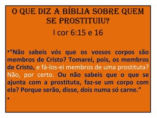 o que diz a bíblia Sobre quem
         Se proStituiu?
           I cor 6:15 e 16

•“Não sabeis vós que os vossos corpos são
membros de Cristo? Tomarei, pois, os membros
de Cristo, e fá-los-ei membros de uma prostituta?
Não, por certo. Ou não sabeis que o que se
ajunta com a prostituta, faz-se um corpo com
ela? Porque serão, disse, dois numa só carne.”
•
 