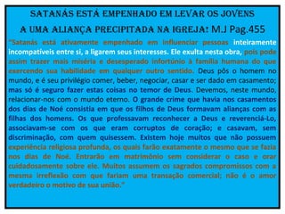 SatanáS eStá empenhado em levar oS jovenS
   a uma aliança precipitada na iGreja! M.J Pag.455
“Satanás está ativamente empenhado em influenciar pessoas inteiramente
incompatíveis entre si, a ligarem seus interesses. Ele exulta nesta obra, pois pode
assim trazer mais miséria e desesperado infortúnio à família humana do que
exercendo sua habilidade em qualquer outro sentido. Deus pôs o homem no
mundo, e é seu privilégio comer, beber, negociar, casar e ser dado em casamento;
mas só é seguro fazer estas coisas no temor de Deus. Devemos, neste mundo,
relacionar-nos com o mundo eterno. O grande crime que havia nos casamentos
dos dias de Noé consistia em que os filhos de Deus formavam alianças com as
filhas dos homens. Os que professavam reconhecer a Deus e reverenciá-Lo,
associavam-se com os que eram corruptos de coração; e casavam, sem
discriminação, com quem quisessem. Existem hoje muitos que não possuem
experiência religiosa profunda, os quais farão exatamente o mesmo que se fazia
nos dias de Noé. Entrarão em matrimônio sem considerar o caso e orar
cuidadosamente sobre ele. Muitos assumem os sagrados compromissos com a
mesma irreflexão com que fariam uma transação comercial; não é o amor
verdadeiro o motivo de sua união.”
 