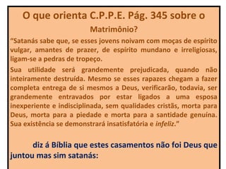O que orienta C.P.P.E. Pág. 345 sobre o
                         Matrimônio?
“Satanás sabe que, se esses jovens noivam com moças de espírito
vulgar, amantes de prazer, de espírito mundano e irreligiosas,
ligam-se a pedras de tropeço.
Sua utilidade será grandemente prejudicada, quando não
inteiramente destruída. Mesmo se esses rapazes chegam a fazer
completa entrega de si mesmos a Deus, verificarão, todavia, ser
grandemente entravados por estar ligados a uma esposa
inexperiente e indisciplinada, sem qualidades cristãs, morta para
Deus, morta para a piedade e morta para a santidade genuína.
Sua existência se demonstrará insatisfatória e infeliz.”

      diz á Bíblia que estes casamentos não foi Deus que
juntou mas sim satanás:
 