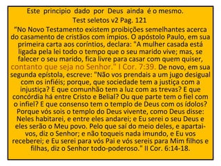 Este principio dado por Deus ainda é o mesmo.
                       Test seletos v2 Pag. 121
  “No Novo Testamento existem proibições semelhantes acerca
do casamento de cristãos com ímpios. O apóstolo Paulo, em sua
   primeira carta aos coríntios, declara: "A mulher casada está
   ligada pela lei todo o tempo que o seu marido vive; mas, se
   falecer o seu marido, fica livre para casar com quem quiser,
contanto que seja no Senhor." I Cor. 7:39. De novo, em sua
segunda epístola, escreve: "Não vos prendais a um jugo desigual
     com os infiéis; porque, que sociedade tem a justiça com a
    injustiça? E que comunhão tem a luz com as trevas? E que
 concórdia há entre Cristo e Belial? Ou que parte tem o fiel com
  o infiel? E que consenso tem o templo de Deus com os ídolos?
   Porque vós sois o templo do Deus vivente, como Deus disse:
   Neles habitarei, e entre eles andarei; e Eu serei o seu Deus e
  eles serão o Meu povo. Pelo que saí do meio deles, e apartai-
      vos, diz o Senhor; e não toqueis nada imundo, e Eu vos
 receberei; e Eu serei para vós Pai e vós sereis para Mim filhos e
        filhas, diz o Senhor todo-poderoso." II Cor. 6:14-18.
 