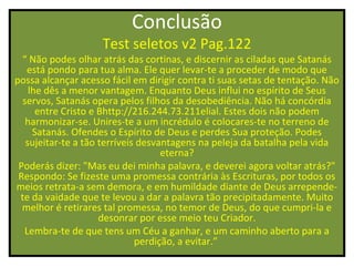 Conclusão
                    Test seletos v2 Pag.122
  “ Não podes olhar atrás das cortinas, e discernir as ciladas que Satanás
   está pondo para tua alma. Ele quer levar-te a proceder de modo que
possa alcançar acesso fácil em dirigir contra ti suas setas de tentação. Não
    lhe dês a menor vantagem. Enquanto Deus influi no espírito de Seus
  servos, Satanás opera pelos filhos da desobediência. Não há concórdia
      entre Cristo e Bhttp://216.244.73.211elial. Estes dois não podem
   harmonizar-se. Unires-te a um incrédulo é colocares-te no terreno de
     Satanás. Ofendes o Espírito de Deus e perdes Sua proteção. Podes
   sujeitar-te a tão terríveis desvantagens na peleja da batalha pela vida
                                    eterna?
 Poderás dizer: "Mas eu dei minha palavra, e deverei agora voltar atrás?"
 Respondo: Se fizeste uma promessa contrária às Escrituras, por todos os
meios retrata-a sem demora, e em humildade diante de Deus arrepende-
 te da vaidade que te levou a dar a palavra tão precipitadamente. Muito
  melhor é retirares tal promessa, no temor de Deus, do que cumpri-la e
                     desonrar por esse meio teu Criador.
  Lembra-te de que tens um Céu a ganhar, e um caminho aberto para a
                              perdição, a evitar.”
 
