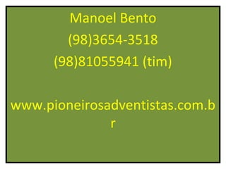 Manoel Bento
        (98)3654-3518
      (98)81055941 (tim)

www.pioneirosadventistas.com.b
              r
 