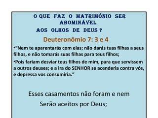 o que Faz o matrimónio Ser
                 abominável
          aoS olhoS de deuS ?
             Deuteronômio 7: 3 e 4
•“Nem te aparentarás com elas; não darás tuas filhas a seus
filhos, e não tomarás suas filhas para teus filhos;
•Pois fariam desviar teus filhos de mim, para que servissem
a outros deuses; e a ira do SENHOR se acenderia contra vós,
e depressa vos consumiria.”


      Esses casamentos não foram e nem
          Serão aceitos por Deus;
 
