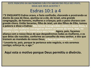 eSte principio do matrimónio não Foi obedecido pelo Seu povo,
                        Será que deuS aceitou ?

                        Esdras 10:1 a 4
•“E ENQUANTO Esdras orava, e fazia confissão, chorando e prostrando-se
diante da casa de Deus, ajuntou-se a ele, de Israel, uma grande
congregação, de homens, mulheres e crianças; pois o povo chorava com
grande choro. Então Secanias, filho de Jeiel, um dos filhos de Elão, tomou
a palavra e disse a Esdras: Nós temos transgredido contra o nosso Deus, e
casamos com mulheres estrangeiras dentre os povos da terra, mas, no
tocante a isto, ainda há esperança para Israel. Agora, pois, façamos
aliança com o nosso Deus de que despediremos todas as mulheres, e os
que delas são nascidos, conforme ao conselho do meu senhor, e dos que
tremem ao mandado do nosso Deus; e faça-se conforme a lei.
• Levanta-te, pois, porque te pertence este negócio, e nós seremos
contigo; esforça-te, e age.”

 Aqui esta o motivo porque Deus permitiu o divórcio.
 