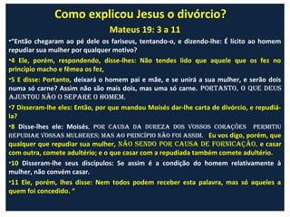 Como explicou Jesus o divórcio?
                                Mateus 19: 3 a 11
•“Então chegaram ao pé dele os fariseus, tentando-o, e dizendo-lhe: É lícito ao homem
repudiar sua mulher por qualquer motivo?
•4 Ele, porém, respondendo, disse-lhes: Não tendes lido que aquele que os fez no
princípio macho e fêmea os fez,
•5 E disse: Portanto, deixará o homem pai e mãe, e se unirá a sua mulher, e serão dois
numa só carne? Assim não são mais dois, mas uma só carne. portanto, o que deuS
ajuntou não o Separe o homem.
•7 Disseram-lhe eles: Então, por que mandou Moisés dar-lhe carta de divórcio, e repudiá-
la?
•8 Disse-lhes ele: Moisés, por cauSa da dureza doS voSSoS coraçõeS permitiu
repudiar voSSaS mulhereS; maS ao princípio não Foi aSSim. Eu vos digo, porém, que
qualquer que repudiar sua mulher, não Sendo por cauSa de Fornicação, e casar
com outra, comete adultério; e o que casar com a repudiada também comete adultério.
•10 Disseram-lhe seus discípulos: Se assim é a condição do homem relativamente à
mulher, não convém casar.
•11 Ele, porém, lhes disse: Nem todos podem receber esta palavra, mas só aqueles a
quem foi concedido. “
 