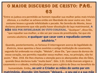 o maior diScurSo de criSto: paG.
                                    63
“Entre os judeus era permitido ao homem repudiar sua mulher pelas mais triviais
    ofensas, e a mulher se achava então em liberdade de casar outra vez. Este
   costume levava a grande infelicidade e pecado. No Sermão do Monte, Jesus
  declarou plenamente que não podia haver dissolução do laço matrimonial, a
  não Ser por inFidelidade do voto conjuGal. "Qualquer", disse Ele,
    "que repudiar sua mulher, a não ser por causa de prostituição, faz que ela
    cometa adultério; e qualquer que casar com a repudiada comete
                                 adultério."
   Quando, posteriormente, os fariseus O interrogaram acerca da legalidade do
    divórcio, Jesus apontou a Seus ouvintes a antiga instituição do casamento,
  segundo foi ordenada na criação. "Moisés", disse Ele, "por causa da dureza do
  vosso coração, vos permitiu repudiar vossa mulher; mas, no princípio, não foi
 assim." Mat. 19:8. Ele lhes chamou a atenção para os abençoados dias do Éden,
   quando Deus declarou tudo "muito bom". Gên. 1:31. Então tiveram origem o
casamento e o sábado, instituições gêmeas para a glória de Deus no benefício da
     humanidade. Então, ao unir o Criador as mãos do santo par em
matrimônio, dizendo: Um homem "deixará... o seu pai e a sua mãe
 