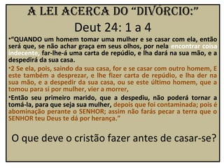a lei acerca do “divórcio:”
                      Deut 24: 1 a 4
•“QUANDO um homem tomar uma mulher e se casar com ela, então
será que, se não achar graça em seus olhos, por nela encontrar coisa
indecente, far-lhe-á uma carta de repúdio, e lha dará na sua mão, e a
despedirá da sua casa.
•2 Se ela, pois, saindo da sua casa, for e se casar com outro homem, E
este também a desprezar, e lhe fizer carta de repúdio, e lha der na
sua mão, e a despedir da sua casa, ou se este último homem, que a
tomou para si por mulher, vier a morrer,
•Então seu primeiro marido, que a despediu, não poderá tornar a
tomá-la, para que seja sua mulher, depois que foi contaminada; pois é
abominação perante o SENHOR; assim não farás pecar a terra que o
SENHOR teu Deus te dá por herança.”

 O que deve o cristão fazer antes de casar-se?
 