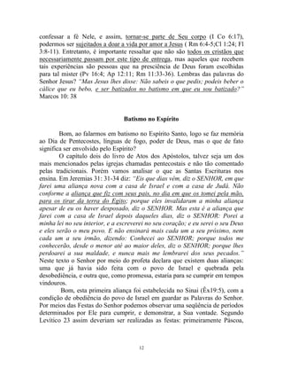 12
confessar a fé Nele, e assim, tornar-se parte de Seu corpo (I Co 6:17),
podermos ser sujeitados a doar a vida por amor a Jesus ( Rm 6:4-5;Cl 1:24; Fl
3:8-11). Entretanto, é importante ressaltar que não são todos os cristãos que
necessariamente passam por este tipo de entrega, mas aqueles que recebem
tais experiências são pessoas que na presciência de Deus foram escolhidas
para tal mister (Pv 16:4; Ap 12:11; Rm 11:33-36). Lembras das palavras do
Senhor Jesus? “Mas Jesus lhes disse: Não sabeis o que pedis; podeis beber o
cálice que eu bebo, e ser batizados no batismo em que eu sou batizado?”
Marcos 10: 38
Batismo no Espírito
Bom, ao falarmos em batismo no Espírito Santo, logo se faz memória
ao Dia de Pentecostes, línguas de fogo, poder de Deus, mas o que de fato
significa ser envolvido pelo Espírito?
O capítulo dois do livro de Atos dos Apóstolos, talvez seja um dos
mais mencionados pelas igrejas chamadas pentecostais e não tão comentado
pelas tradicionais. Porém vamos analisar o que as Santas Escrituras nos
ensina. Em Jeremias 31: 31-34 diz: “Eis que dias vêm, diz o SENHOR, em que
farei uma aliança nova com a casa de Israel e com a casa de Judá. Não
conforme a aliança que fiz com seus pais, no dia em que os tomei pela mão,
para os tirar da terra do Egito; porque eles invalidaram a minha aliança
apesar de eu os haver desposado, diz o SENHOR. Mas esta é a aliança que
farei com a casa de Israel depois daqueles dias, diz o SENHOR: Porei a
minha lei no seu interior, e a escreverei no seu coração; e eu serei o seu Deus
e eles serão o meu povo. E não ensinará mais cada um a seu próximo, nem
cada um a seu irmão, dizendo: Conhecei ao SENHOR; porque todos me
conhecerão, desde o menor até ao maior deles, diz o SENHOR; porque lhes
perdoarei a sua maldade, e nunca mais me lembrarei dos seus pecados.”
Neste texto o Senhor por meio do profeta declara que existem duas alianças:
uma que já havia sido feita com o povo de Israel e quebrada pela
desobediência, e outra que, como promessa, estaria para se cumprir em tempos
vindouros.
Bom, esta primeira aliança foi estabelecida no Sinai (Êx19:5), com a
condição de obediência do povo de Israel em guardar as Palavras do Senhor.
Por meios das Festas do Senhor podemos observar uma seqüência de períodos
determinados por Ele para cumprir, e demonstrar, a Sua vontade. Segundo
Levítico 23 assim deveriam ser realizadas as festas: primeiramente Páscoa,
 