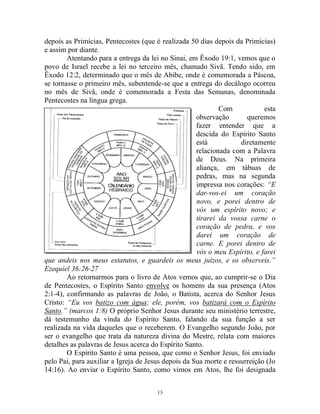 13
depois as Primícias, Pentecostes (que é realizada 50 dias depois da Primícias)
e assim por diante.
Atentando para a entrega da lei no Sinai, em Êxodo 19:1, vemos que o
povo de Israel recebe a lei no terceiro mês, chamado Sivã. Tendo sido, em
Êxodo 12:2, determinado que o mês de Abibe, onde é comemorada a Páscoa,
se tornasse o primeiro mês, subentende-se que a entrega do decálogo ocorreu
no mês de Sivã, onde é comemorada a Festa das Semanas, denominada
Pentecostes na língua grega.
Com esta
observação queremos
fazer entender que a
descida do Espírito Santo
está diretamente
relacionada com a Palavra
de Deus. Na primeira
aliança, em tábuas de
pedras, mas na segunda
impressa nos corações: “E
dar-vos-ei um coração
novo, e porei dentro de
vós um espírito novo; e
tirarei da vossa carne o
coração de pedra, e vos
darei um coração de
carne. E porei dentro de
vós o meu Espírito, e farei
que andeis nos meus estatutos, e guardeis os meus juízos, e os observeis.”
Ezequiel 36:26-27
Ao retornarmos para o livro de Atos vemos que, ao cumprir-se o Dia
de Pentecostes, o Espírito Santo envolve os homens da sua presença (Atos
2:1-4), confirmando as palavras de João, o Batista, acerca do Senhor Jesus
Cristo: “Eu vos batizo com água; ele, porém, vos batizará com o Espírito
Santo.” (marcos 1:8) O próprio Senhor Jesus durante seu ministério terrestre,
dá testemunho da vinda do Espírito Santo, falando da sua função a ser
realizada na vida daqueles que o receberem. O Evangelho segundo João, por
ser o evangelho que trata da natureza divina do Mestre, relata com maiores
detalhes as palavras de Jesus acerca do Espírito Santo.
O Espírito Santo é uma pessoa, que como o Senhor Jesus, foi enviado
pelo Pai, para auxiliar a Igreja de Jesus depois da Sua morte e ressurreição (Jo
14:16). Ao enviar o Espírito Santo, como vimos em Atos, lhe foi designada
 