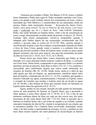 15
Tomemos por exemplo a Pedro. Em Mateus 4:18-20 vemos o Senhor
Jesus chamando a Pedro para segui-lo. Pedro aceitando caminhar com Cristo,
passa a ser guiado a toda verdade, através dos ensinamentos de Jesus, vendo a
autoridade que Nele habitava e a autenticidade da sua anunciação, tendo ele
mesmo, Pedro, dado testemunho dizendo: “ Respondeu-lhe Simão Pedro:
Senhor, para quem iremos? Tu tens as Palavras da vida eterna; e nós temos
crido e conhecido, que Tu é o Santo de Deus” João 6:68-69. Entretanto,
Pedro, não sendo batizado no Espírito Santo, vindo o dia da crucificação de
Jesus, o nega, demonstrando covardia diante da pressão vivida (Lc 22: 54-62).
Contudo, após chorar amargamente, mostra-se arrependido, quando é
indagado pelo Senhor depois da sua ressurreição, reconhecendo que Ele
conhece e governa todas as coisas (Jo 21:15-19). Mas, somente quando é
envolvido pelo Espírito é que fica evidente a transformação efetuada em Pedro
a favor de Jesus Cristo, quando vendo o escárnio e a zombaria feita com
aqueles que haviam recebido o Dom do Espírito santo, levanta-se, para a partir
daquele momento, não mais para negá-lo, mas para dar testemunho do poder
da obra de Cristo (At 2: 14-41; At 4: 15-21; At 5: 40-42).
Nestes textos que foram lidos, vemos claramente que Pedro, ao Ser
batizado, teve como principal atitude anunciar a palavra de Deus, e a salvação
em Cristo Jesus. Desta forma, compreende-se que enquanto Pedro e os demais
apóstolos serviam ao próximo, fluía deles os dons ( I Co 12: 1-11), conforme a
necessidade, para confirmação daquilo que estava sendo ministrado aos
corações do homens (Mc 16: 19-20). Sendo assim, anula-se a idéia de que
todo aquele que fala em línguas, ou, aparentemente, manifesta algum outro
dom do Espírito, é batizado por ele (I Co 11: 13-15); e também, que quando o
homem é batizado nas águas, automaticamente, é batizado no Espírito, temos
o exemplo de Cornélio, que recebeu o Espírito antes de ser levado às águas
(At 10: 44-48); e dos homens de Éfeso que somente foram ser batizados no
Espírito pelas mãos dos apóstolos (At 8: 14-17).
Agora, medite no seu coração, baseado em tudo quanto foi ministrado,
acerca de todo propósito do batismo no Espírito Santo, que é prometido a
todos quantos o nosso Deus chamar (At 2: 38-39; At 5: 32), a fim de que
tenhamos confiança diante de Deus em cada um dos nossos atos, dos quais
haveremos de dar conta diante Dele (M t 7:15-23). Pode se perceber que o
batismo no Espírito Santo, não é um troféu de orgulho a ser exibido, contudo
uma parte integrante da obra do Pai, visando à recuperação de sua criação, que
se encontrava perdida. Ter o Espírito Santo envolvendo, dominando, nossas
vidas, é de fato receber a oportunidade de ressurgir, reviver, e também ser por
meio desse mesmo Espírito um canal poderoso de reconciliação ao homem
 
