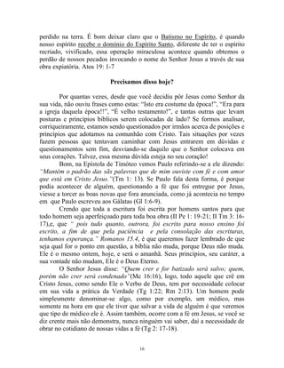 16
perdido na terra. É bom deixar claro que o Batismo no Espírito, é quando
nosso espírito recebe o domínio do Espírito Santo, diferente de ter o espírito
recriado, vivificado, essa operação miraculosa acontece quando obtemos o
perdão de nossos pecados invocando o nome do Senhor Jesus a través de sua
obra expiatória. Atos 19: 1-7
Precisamos disso hoje?
Por quantas vezes, desde que você decidiu pôr Jesus como Senhor da
sua vida, não ouviu frases como estas: “Isto era costume da época!”, “Era para
a igreja daquela época!!”, “É velho testamento!”, e tantas outras que levam
posturas e princípios bíblicos serem colocadas de lado? Se formos analisar,
corriqueiramente, estamos sendo questionados por irmãos acerca de posições e
princípios que adotamos na comunhão com Cristo. Tais situações por vezes
fazem pessoas que tentavam caminhar com Jesus entrarem em dúvidas e
questionamentos sem fim, desviando-se daquilo que o Senhor colocava em
seus corações. Talvez, essa mesma dúvida esteja no seu coração!
Bom, na Epístola de Timóteo vemos Paulo referindo-se a ele dizendo:
“Mantém o padrão das sãs palavras que de mim ouviste com fé e com amor
que está em Cristo Jesus.”(Tm 1: 13). Se Paulo fala desta forma, é porque
podia acontecer de alguém, questionando a fé que foi entregue por Jesus,
viesse a torcer as boas novas que fora anunciada, como já acontecia no tempo
em que Paulo escreveu aos Gálatas (Gl 1:6-9).
Crendo que toda a escritura foi escrita por homens santos para que
todo homem seja aperfeiçoado para toda boa obra (II Pe 1: 19-21; II Tm 3: 16-
17),e, que “ pois tudo quanto, outrora, foi escrito para nosso ensino foi
escrito, a fim de que pela paciência e pela consolação das escrituras,
tenhamos esperança.” Romanos 15.4, é que queremos fazer lembrado de que
seja qual for o ponto em questão, a bíblia não muda, porque Deus não muda.
Ele é o mesmo ontem, hoje, e será o amanhã. Seus princípios, seu caráter, a
sua vontade não mudam, Ele é o Deus Eterno.
O Senhor Jesus disse: “Quem crer e for batizado será salvo; quem,
porém não crer será condenado”(Mc 16:16), logo, todo aquele que crê em
Cristo Jesus, como sendo Ele o Verbo de Deus, tem por necessidade colocar
em sua vida a prática da Verdade (Tg 1:22; Rm 2:13). Um homem pode
simplesmente denominar-se algo, como por exemplo, um médico, mas
somente na hora em que ele tiver que salvar a vida de alguém é que veremos
que tipo de médico ele é. Assim também, ocorre com a fé em Jesus, se você se
diz crente mais não demonstra, nunca ninguém vai saber, daí a necessidade de
obrar no cotidiano de nossas vidas a fé (Tg 2: 17-18).
 