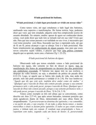 18
O lado posicional do batismo.
“O lado posicional, é o lado legar precisando ser vivido em nossas vidas”
Como temos visto, até aqui estudamos o lado legal dos batismos,
analisando seus aspectos e manifestações. De forma teórica, hoje, podemos
dizer que você, que tem estudado, adquiriu uma boa compreensão acerca do
assunto abordado. No entanto, medite: apesar de agora ser conhecedor destas
coisas, você pode dizer que tudo tem se tornado real em sua vida? Creio que
não. Para que tais coisas passem a ser realidade no seu viver, é necessário que
você tome posições com Deus, buscando sua face e esperando nele, até que
de fé em fé, possa alcançar o que se almeja. Este é o lado posicional. Não
basta simplesmente ter conhecimento de algum assunto, mas para que esses
novos conceitos sejam válidos, é preciso que haja uma prática constante
daquilo que se aprende, neste caso, o batismo (Tg 1: 22-25).
O lado posicional do batismo da águas:
Observando tudo que temos estudado vemos o lado posicional do
batismo nas águas, não somente no fato de descer as águas, mas na
manifestação dos frutos de arrependimento no decorrer dos dias posteriores
aos simbolismo executado. O batismo nas águas tem na sua essência o
despojar do velho homem, ou seja, o abandono da prática do pecado (Rm
6:12-13). Logo, se aquele que se batiza não muda de vida, mas anda em
pecado, nele não pode permanecer a verdade (I Jo 2:4). Por isso lembre-se:
“Aquele que diz que está nele, também deve andar como ele andou.” e
“Qualquer que é nascido de Deus não comete pecado; porque a sua semente
permanece nele; e não pode pecar, porque é nascido de Deus. Qualquer que é
nascido de Deus não comete pecado; porque a sua semente permanece nele; e
não pode pecar, porque é nascido de Deus.”(I Jo 2:6, 3: 9)
Temos como exemplo as três mil almas que se converteram, como
descrito em Atos 2:37-41, que após serem batizados, tomaram posições que
eram agradaveis diante de Deus, demostrando por suas obras frutos de
arrependimento: “E perseveravam na doutrina dos apóstolos, e na comunhão,
e no partir do pão, e nas orações. E em toda a alma havia temor, e muitas
maravilhas e sinais se faziam pelos apóstolos. E todos os que criam estavam
juntos, e tinham tudo em comum. E vendiam suas propriedades e bens, e
repartiam com todos, segundo cada um havia de mister. E, perseverando
 