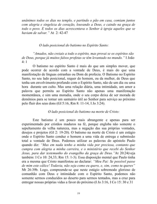 19
unânimes todos os dias no templo, e partindo o pão em casa, comiam juntos
com alegria e singeleza de coração, louvando a Deus, e caindo na graça de
todo o povo. E todos os dias acrescentava o Senhor à igreja aqueles que se
haviam de salvar.” At 2: 42-47
O lado posicional do batismo no Espírito Santo:
“Amados, não creiais a todo o espírito, mas provai se os espíritos são
de Deus, porque já muitos falsos profetas se têm levantado no mundo.” I João
4: 1
O batismo no espírito Santo é mais do que um simples mover, que
pode ocorrer de acordo com a vontade de Deus, é mais do que uma
manifestação de línguas estranhas ou Dom de profecia. O Batismo no Espírito
Santo, no seu lado posicional, requer do homem, ou da mulher, de Deus que
tenha um envolvimento profundo com o Espírito Santo, não de um dia ou uma
hora durante um culto. Mas uma relação diária, uma intimidade, um amor a
palavra que permita ao Espírito Santo não apenas uma manifestação
momentânea, e sim uma moradia, onde o seu corpo deixa de ser morada de
demônios para se tornar um santuário útil ao Senhor para serviço ao próximo
pelo fluir dos seus dons (Gl 5:16, Rm 8: 11-14, I Jo 3:24).
O lado posicional do batismo na morte de Cristo:
Este batismo é um pouco mais abrangente e apenas para ser
experimentado por cristãos maduros na fé, porque engloba não somente o
sepultamento da velha natureza, mas a negação das sua próprias vontades,
desejos e projetos (Gl 2: 19-20). O batismo na morte de Cristo é um estágio
onde o Espírito Santo conduz o homem a uma vida de entrega e submissão
total a vontade de Deus. Podemos utilizar as palavras do apóstolo Paulo
quando diz: “Mas em nada tenho a minha vida por preciosa, contanto que
cumpra com alegria a minha carreira, e o ministério que recebi do Senhor
Jesus, para dar testemunho do evangelho da graça de Deus.”At 20:24(veja
também: I Co 10: 24,33; Rm 15: 1-3). Essa disposição mental que Paulo tinha
era a mesma que Cristo manifestou ao declarar: “Meu Pai: Se possível passe
de mim este cálice! Todavia, não seja como eu quero, e, sim, como tu queres”
Mt 26:39b. Logo, compreende-se que neste estágio sobremodo glorioso de
comunhão com Deus e intimidade com o Espírito Santo, podemos não
somente sermos conduzidos ao deserto para sermos tentados, mas a cruz para
entregar nossas próprias vidas a favor do próximo (I Jo 3:16, I Co 15: 30 e 31
 