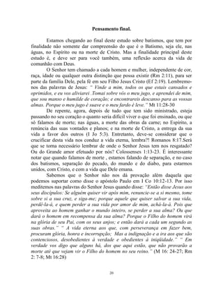 20
Pensamento final.
Estamos chegando ao final deste estudo sobre batismos, que tem por
finalidade não somente dar compreensão do que é o Batismo, seja ele, nas
águas, no Espírito ou na morte de Cristo. Mas a finalidade principal deste
estudo é, e deve ser para você também, uma reflexão acerca da vida de
comunhão com Deus.
O Senhor tem chamado a cada homem e mulher, independente de cor,
raça, idade ou qualquer outra distinção que possa existir (Rm 2:11), para ser
parte da família Dele, pela fé em seu Filho Jesus Cristo (Ef 2:19). Lembremo-
nos das palavras de Jesus: “ Vinde a mim, todos os que estais cansados e
oprimidos, e eu vos aliviarei .Tomai sobre vós o meu jugo, e aprendei de mim,
que sou manso e humilde de coração; e encontrareis descanso para as vossas
almas. Porque o meu jugo é suave e o meu fardo é leve.” Mt 11:28-30
De repente, agora, depois de tudo que tem sido ministrado, esteja
passando no seu coração o quanto seria difícil viver o que foi ensinado, ou que
só falamos de morte; nas águas, a morte das obras da carne; no Espírito, a
renúncia das suas vontades e planos; e na morte de Cristo, a entrega da sua
vida a favor dos outros (I Jo 5:3). Entretanto, deve-se considerar que o
crucificar desta vida nos conduz a vida eterna, lembra?! Romanos 8:17.Será
que se torna necessário lembrar de onde o Senhor Jesus tem nos resgatado?
Ou do Grande amor efetuado por nós? Colossenses 1:13-23. É interessante
notar que quando falamos de morte , estamos falando de separação, e no caso
dos batismos, separação do pecado, do mundo e do diabo, para estarmos
unidos, com Cristo, e com a vida que Dele emana.
Sabemos que o Senhor não nos dá provação além daquela que
podemos suportar como disse o apóstolo Paulo em I Co 10:12-13. Por isso
meditemos nas palavras do Senhor Jesus quando disse: “Então disse Jesus aos
seus discípulos: Se alguém quiser vir após mim, renuncie-se a si mesmo, tome
sobre si a sua cruz, e siga-me; porque aquele que quiser salvar a sua vida,
perdê-la-á, e quem perder a sua vida por amor de mim, achá-la-á. Pois que
aproveita ao homem ganhar o mundo inteiro, se perder a sua alma? Ou que
dará o homem em recompensa da sua alma? Porque o Filho do homem virá
na glória de seu Pai, com os seus anjos; e então dará a cada um segundo as
suas obras.” “ A vida eterna aos que, com perseverança em fazer bem,
procuram glória, honra e incorrupção; Mas a indignação e a ira aos que são
contenciosos, desobedientes à verdade e obedientes à iniqüidade.” “ Em
verdade vos digo que alguns há, dos que aqui estão, que não provarão a
morte até que vejam vir o Filho do homem no seu reino.” (M 16: 24-27; Rm
2: 7-8; Mt 16:28)
 