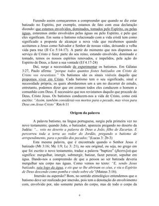 4
Fazendo assim começaremos a compreender que quando se diz estar
batizado no Espírito, por exemplo, estamos de fato com essa declaração
dizendo: que estamos envolvidos, dominados, tomados pelo Espírito, ou pelas
águas, estaremos então envolvidos pelas águas ou pelo Espírito, e pelo que
eles significam. Em suma o batismo relacionado com a vida cristã tem como
significado a proposta de alcançar a nova vida que recebemos quando
aceitamos a Jesus como Salvador e Senhor de nossas vidas, deixando a velha
vida para traz (II Co 5:14-17). A partir do momento que nos dispomos ao
serviço de Cristo e fazer parte do seu reino, estando envolvido, dominado e
tomado, temos os nossos espíritos renovados, e impelidos, pela ação do
Espírito de Deus, a fazer a sua vontade (Ef 4.17-24)
Daí, surge a necessidade de experimentar os batismos. Em Gálatas
3:27, Paulo afirma: “porque todos quantos fostes batizados em Cristo de
Cristo vos revestistes.” Os batismos são os sinais visíveis daquilo que
propomos viver em Cristo. Cada batismo tem o seu significado, sinal e
necessidade própria, os quais abordaremos um a um no decorrer do estudo,
entretanto, podemos dizer que em comum todos eles conduzem o homem a
comunhão com Deus. É necessário que nos revistamos daquilo que procede de
Deus, Cristo Jesus. Os batismos conduzem-nos a vida de Cristo, como está
escrito: “Assim, também considerai-vos mortos para o pecado, mas vivos para
Deus em Jesus Cristo” Rm 6:11
Origem da palavra
A palavra batismo, na língua portuguesa, surgiu pela primeira vez no
novo testamento; quando João, o batizador, apareceu pregando no deserto da
Judéia: “... veio no deserto a palavra de Deus a João, filho de Zacarias. E
percorreu toda a terra ao redor do Jordão, pregando o batismo de
arrependimento, para o perdão dos pecados;”(Lucas 3: 2b-3)
Esta mesma palavra, que é encontrada quando o Senhor Jesus é
batizado (Mt 3:16; Mc 1:9; Lc 3: 21), no seu original, ou seja, no grego em
que foi escrito o novo testamento, traduz a palavra “baptizo” (que
significa: mergulhar, imergir, submergir, batizar, fazer perecer, sepultar em
água. Dando-nos a compreensão de que a pessoa ao ser batizada deveria
mergulhar seu corpo nas águas. Como vemos no texto: “E, sendo Jesus
batizado, saiu logo da água, e eis que se lhe abriram os céus, e viu o Espírito
de Deus descendo como pomba e vindo sobre ele”(Mateus 3:16).
Imersão ou aspersão? Bom, no sentido etimológico entendemos que o
batismo deve ser realizado por imersão, pois tem a denotação do envolvimento
com, envolvido por, não somente partes do corpo, mas de todo o corpo da
 