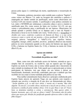 5
pessoa pelas águas é a simbologia da morte, sepultamento e ressurreição de
Cristo.
Entretanto, podemos encontrar outro sentido para a palavra “baptizo”,
como vemos em Marcos 7:4, onde na lavagem dos utensílios a palavra é
empregada nos dando sentido de purificação, assim como observamos em
Levítico 6:28 este mesmo sentido. A purificação é uma prática constante na
Lei, onde o SENHOR por ordenanças e preceitos educa o povo a manter-se
santificado para Ele, como acerca da lepra em Levítico 14:1-32, em que
vemos o procedimento para a purificação de um leproso. Observamos tal
atitude quando o profeta Eliseu ao se deparar com o caso de Naamã o
direcionou a lavar-se no rio Jordão sete vezes, “Então desceu, e mergulhou no
Jordão sete vezes, conforme a palavra do homem de Deus; e a sua carne
tornou-se como a carne de um menino, e ficou purificado”, II Rs 5:14. No
original, palavra “mergulhou” é “tabal”(LAH), que significa batizar,
mergulhar, imergir, cobrir, encobrir, envolver, podemos observar esta mesma
palavra no novo testamento quando se diz acerca do batismo nas águas (At
8:38), o batismo no Espírito Santo (Lc 3:16), o batismo na morte de Cristo
(Rm 6:3), etc.
Apenas um símbolo
ou
Necessidade da prática na vida?
Bom, como tem sido analisado acerca do batismo, entende-se que o
simples fato de executá-lo, ou recebê-lo, seja no aspecto que for (água,
Espírito ou morte de Cristo), não se torna válido quando não é decorrente de
uma vontade na mudança de vida. Todo aquele que se apresenta para se tornar
participante de batismos, tem que dispor em seu íntimo o deixar ser
transformado, dominado, envolvido, controlado, para que o símbolo que fora
recebido em seu corpo se torne realidade pela prática na sua vida.
Para melhor entendimento basta observar o princípio estabelecida pelo
Espírito Santo através do apóstolo Tiago em sua epístola com respeito a
situação que envolve a situação da fé que deve ser demonstrada por obras,
“Assim também a fé, se não tiver obras, é morta em si mesma. Mas dirá
alguém: Tu tens fé, e eu tenho obras; mostra-me a tua fé sem as obras, e eu te
mostrarei a minha fé pelas minhas obras. Crês tu que Deus é um só? Fazes
bem; os demônios também o crêem, e estremecem. Mas queres saber, ó
homem insensato, que a fé sem as obras é inútil? Porventura não foi pelas
obras que nosso pai Abraão foi justificado quando ofereceu sobre o altar seu
filho Isaque?
 