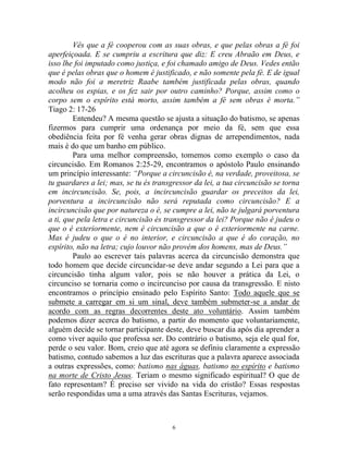 6
Vês que a fé cooperou com as suas obras, e que pelas obras a fé foi
aperfeiçoada. E se cumpriu a escritura que diz: E creu Abraão em Deus, e
isso lhe foi imputado como justiça, e foi chamado amigo de Deus. Vedes então
que é pelas obras que o homem é justificado, e não somente pela fé. E de igual
modo não foi a meretriz Raabe também justificada pelas obras, quando
acolheu os espias, e os fez sair por outro caminho? Porque, assim como o
corpo sem o espírito está morto, assim também a fé sem obras é morta.”
Tiago 2: 17-26
Entendeu? A mesma questão se ajusta a situação do batismo, se apenas
fizermos para cumprir uma ordenança por meio da fé, sem que essa
obediência feita por fé venha gerar obras dignas de arrependimentos, nada
mais é do que um banho em público.
Para uma melhor compreensão, tomemos como exemplo o caso da
circuncisão. Em Romanos 2:25-29, encontramos o apóstolo Paulo ensinando
um princípio interessante: “Porque a circuncisão é, na verdade, proveitosa, se
tu guardares a lei; mas, se tu és transgressor da lei, a tua circuncisão se torna
em incircuncisão. Se, pois, a incircuncisão guardar os preceitos da lei,
porventura a incircuncisão não será reputada como circuncisão? E a
incircuncisão que por natureza o é, se cumpre a lei, não te julgará porventura
a ti, que pela letra e circuncisão és transgressor da lei? Porque não é judeu o
que o é exteriormente, nem é circuncisão a que o é exteriormente na carne.
Mas é judeu o que o é no interior, e circuncisão a que é do coração, no
espírito, não na letra; cujo louvor não provém dos homens, mas de Deus.”
Paulo ao escrever tais palavras acerca da circuncisão demonstra que
todo homem que decide circuncidar-se deve andar segundo a Lei para que a
circuncisão tinha algum valor, pois se não houver a prática da Lei, o
circunciso se tornaria como o incircunciso por causa da transgressão. E nisto
encontramos o princípio ensinado pelo Espírito Santo: Todo aquele que se
submete a carregar em si um sinal, deve também submeter-se a andar de
acordo com as regras decorrentes deste ato voluntário. Assim também
podemos dizer acerca do batismo, a partir do momento que voluntariamente,
alguém decide se tornar participante deste, deve buscar dia após dia aprender a
como viver aquilo que professa ser. Do contrário o batismo, seja ele qual for,
perde o seu valor. Bom, creio que até agora se definiu claramente a expressão
batismo, contudo sabemos a luz das escrituras que a palavra aparece associada
a outras expressões, como: batismo nas águas, batismo no espírito e batismo
na morte de Cristo Jesus. Teriam o mesmo significado espiritual? O que de
fato representam? É preciso ser vivido na vida do cristão? Essas respostas
serão respondidas uma a uma através das Santas Escrituras, vejamos.
 