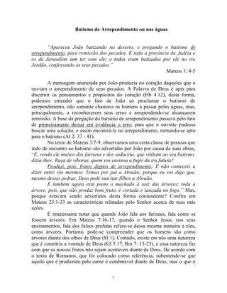 7
Batismo de Arrependimento ou nas águas
“Apareceu João batizando no deserto, e pregando o batismo de
arrependimento, para remissão dos pecados. E toda a província da Judéia e
os de Jerusalém iam ter com ele; e todos eram batizados por ele no rio
Jordão, confessando os seus pecados.”
Marcos 1: 4-5
A mensagem anunciada por João produzia no coração daqueles que o
ouviam o arrependimento de seus pecados. A Palavra de Deus é apta para
discernir os pensamentos e propósitos do coração (Hb 4:12), desta forma,
podemos entender que o fato de João ao proclamar o batismo de
arrependimento, não somente chamava os homens a passar pelas águas, mas,
principalmente, a reconhecerem seus erros e arrependendo-se alcançarem
remissão. A base da pregação do batismo de arrependimento passava pelo fato
de primeiramente deixar em evidência o erro, para que o ouvinte pudesse
buscar uma solução, e assim encontrá-la no arrependimento, tornando-se apto
para o batismo (At 2: 37 - 41).
No texto de Mateus 3:7-9, observamos uma certa classe de pessoas que
indo de encontro ao batismo são advertidas por João por causa de suas obras,
“E, vendo ele muitos dos fariseus e dos saduceus, que vinham ao seu batismo,
dizia-lhes: Raça de víboras, quem vos ensinou a fugir da ira futura?
Produzi, pois, frutos dignos de arrependimento; E não comeceis a
dizer entre vós mesmos: Temos por pai a Abraão; porque eu vos digo que,
mesmo destas pedras, Deus pode suscitar filhos a Abraão.
E também agora está posto o machado à raiz das árvores; toda a
árvore, pois, que não produz bom fruto, é cortada e lançada no fogo.” Mas,
porque estavam sendo advertidos desta forma contundente? Confira em
Mateus 23:1-33 as características relatadas pelo Senhor acerca de suas más
ações.
É interessante notar que quando João fala aos fariseus, fala como se
fossem árvores. Em Mateus 7:16-17, quando o Senhor Jesus, nos seus
ensinamentos, fala dos falsos profetas refere-se dessa mesma maneira a eles,
como árvores. Portanto, pode-se compreender que os homens são como
árvores diante dos olhos de Deus (Sl 1). Contudo, existe em nós uma natureza
que é contrária a vontade de Deus (Gl 5:17, Rm 7: 15-25), e essa natureza faz
com que os nossos frutos não sejam aceitáveis diante de Deus. De acordo com
o texto de Romanos, que foi colocado como referência, subentende-se que
aquilo que é produzido pela carne é condenável diante de Deus, mas o que é
 