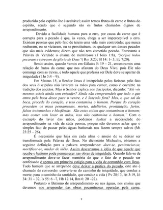 8
produzido pelo espírito lhe é aceitável; assim temos frutos da carne e frutos do
espírito, sendo que o segundo são os frutos chamados dignos de
arrependimento.
Devido a facilidade humana para o erro, por causa da carne que é
corrupta para o pecado é que, às vezes, chega a ser imperceptível o erro.
Existem pessoas que pelo fato de terem uma vida mais controlada; que nunca
roubaram, ou se viciaram, ou se prostituíram, ou qualquer um desses pecados
que são mais evidentes; dizem que não tem cometido pecado. Entretanto a
Palavra da Verdade o chama de mentirosos (I João 1:8), “porque todos
pecaram e carecem da glória de Deus”( Rm 3:23; Sl 14: 1- 3; Ec 7:20).
Sendo assim, quando vamos em Gálatas 5: 19 – 21, encontramos uma
relação de frutos da carne, que nos afastam do Deus Vivo, pois Ele não
comunga com as trevas, e todo aquele que professa ser Dele deve se apartar da
iniquidade (I Jo 3:4 – 9).
Em Mateus 15, o Senhor Jesus é interpelado pelos fariseus pelo fato
dos seus discípulos não lavarem as mãos para comer, como é coerente na
tradição dos anciãos. Mas o Senhor explica aos discípulos, dizendo: “Até vós
mesmos estais ainda sem entender? Ainda não compreendeis que tudo o que
entra pela boca desce para o ventre, e é lançado fora? Mas, o que sai da
boca, procede do coração, e isso contamina o homem. Porque do coração
procedem os maus pensamentos, mortes, adultérios, prostituição, furtos,
falsos testemunhos e blasfêmias. São estas coisas que contaminam o homem;
mas comer sem lavar as mãos, isso não contamina o homem.” Com o
exemplo do lavar das mãos, podemos ilustrar a necessidade do
arrependimento na vida de cada pessoa, porque não devemos achar que o
simples fato de passar pelas águas batismais nos fazem sempre salvos (Mt
23:25 – 26).
É necessário que haja em cada alma o anseio de se deixar ser
transformada pela Palavra de Deus. No dicionário Michaelis, obtemos a
seguinte definição para a palavra arrepender-se: doer-se, penitenciar-se,
mortificar-se, mudar de idéia. Assim descartamos a idéia de que aquele que
recebe o batismo pode permanecer nas obras de iniquidade. Quando fala-se de
arrependimento deve-se fazer memória de que o fato de o pecado ser
confessado é apenas um primeiro estágio para a vida de comunhão com Deus.
Todo homem que se arrepende deve deixar a prática do pecado, este ato é
chamado de conversão: converte-se do caminho de iniquidade, que conduz a
morte; para o caminho da santidade, que conduz a vida ( Pv 28:13, At 3:19, Jó
34: 31 – 32, Is 55: 6 –7, Hb 12:14, Rm 6: 20 –22).
Portanto o Batismo de arrependimento ou nas águas, nos ensina que
devemos nos arrepender das obras pecaminosas operadas pela carne,
 