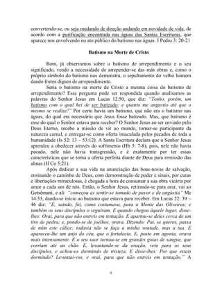 9
convertendo-se, ou seja mudando de direção andando em novidade de vida, de
acordo com a purificação encontrada nas águas das Santas Escrituras, que
aparece nos envolvendo no ato público do batismo nas águas. I Pedro 3: 20-21
Batismo na Morte de Cristo
Bom, já observamos sobre o batismo de arrependimento e o seu
significado, vendo a necessidade de arrepender-se das más obras e, como o
próprio símbolo do batismo nos demonstra, o sepultamento do velho homem
dando frutos dignos de arrependimento.
Seria o batismo na morte de Cristo a mesma coisa do batismo de
arrependimento? Essa pergunta pode ser respondida quando analisamos as
palavras do Senhor Jesus em Lucas 12:50, que diz: “Tenho, porém, um
batismo com o qual hei de ser batizado; e quanto me angustio até que o
mesmo se realize!” Por certo havia um batismo, que não era o batismo nas
águas, do qual era necessário que Jesus fosse batizado. Mas, que batismo é
esse do qual o Senhor estava para receber? O Senhor Jesus ao ser enviado pelo
Deus Eterno, recebe a missão de vir ao mundo, tornar-se participante da
natureza carnal, e entregar-se como oferta imaculada pelos pecados de toda a
humanidade (Is 52: 13 – 53:12). A Santa Escritura declara que o Senhor Jesus
aprendeu a obedecer através do sofrimento (Hb 5: 7-8); pois, nele não havia
pecado, nele não havia transgressão, e é exatamente por ter essas
características que se torna a oferta perfeita diante de Deus para remissão das
almas (II Co 5:21).
Após dedicar a sua vida na anunciação das boas-novas de salvação,
ensinando o caminho de Deus, com demonstração de poder e sinais, por curas
e libertações miraculosas, é chegada a hora de consumar a sua obra vicária por
amor a cada um de nós. Então, o Senhor Jesus, retirando-se para orar, vai ao
Getsêmani, e ali “começou as sentir-se tomado de pavor e de angústia” Mc
14:33, dando-se início ao batismo que estava para receber. Em Lucas 22: 39 –
46 diz: “E, saindo, foi, como costumava, para o Monte das Oliveiras; e
também os seus discípulos o seguiram. E quando chegou àquele lugar, disse-
lhes: Orai, para que não entreis em tentação. E apartou-se deles cerca de um
tiro de pedra; e, pondo-se de joelhos, orava, Dizendo: Pai, se queres, passa
de mim este cálice; todavia não se faça a minha vontade, mas a tua. E
apareceu-lhe um anjo do céu, que o fortalecia. E, posto em agonia, orava
mais intensamente. E o seu suor tornou-se em grandes gotas de sangue, que
corriam até ao chão. E, levantando-se da oração, veio para os seus
discípulos, e achou-os dormindo de tristeza. E disse-lhes: Por que estais
dormindo? Levantai-vos, e orai, para que não entreis em tentação.” A
 