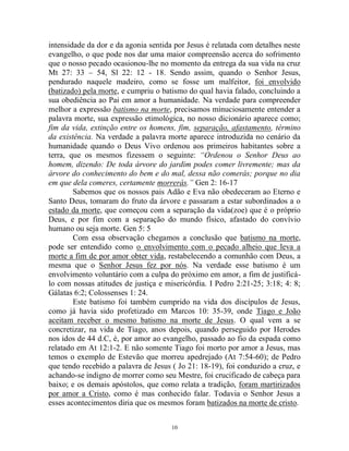 10
intensidade da dor e da agonia sentida por Jesus é relatada com detalhes neste
evangelho, o que pode nos dar uma maior compreensão acerca do sofrimento
que o nosso pecado ocasionou-lhe no momento da entrega da sua vida na cruz
Mt 27: 33 – 54, Sl 22: 12 - 18. Sendo assim, quando o Senhor Jesus,
pendurado naquele madeiro, como se fosse um malfeitor, foi envolvido
(batizado) pela morte, e cumpriu o batismo do qual havia falado, concluindo a
sua obediência ao Pai em amor a humanidade. Na verdade para compreender
melhor a expressão batismo na morte, precisamos minuciosamente entender a
palavra morte, sua expressão etimológica, no nosso dicionário aparece como;
fim da vida, extinção entre os homens, fim, separação, afastamento, término
da existência. Na verdade a palavra morte aparece introduzida no cenário da
humanidade quando o Deus Vivo ordenou aos primeiros habitantes sobre a
terra, que os mesmos fizessem o seguinte: “Ordenou o Senhor Deus ao
homem, dizendo: De toda árvore do jardim podes comer livremente; mas da
árvore do conhecimento do bem e do mal, dessa não comerás; porque no dia
em que dela comeres, certamente morrerás.” Gen 2: 16-17
Sabemos que os nossos pais Adão e Eva não obedeceram ao Eterno e
Santo Deus, tomaram do fruto da árvore e passaram a estar subordinados a o
estado da morte, que começou com a separação da vida(zoe) que é o próprio
Deus, e por fim com a separação do mundo físico, afastado do convívio
humano ou seja morte. Gen 5: 5
Com essa observação chegamos a conclusão que batismo na morte,
pode ser entendido como o envolvimento com o pecado alheio que leva a
morte a fim de por amor obter vida, restabelecendo a comunhão com Deus, a
mesma que o Senhor Jesus fez por nós. Na verdade esse batismo é um
envolvimento voluntário com a culpa do próximo em amor, a fim de justificá-
lo com nossas atitudes de justiça e misericórdia. I Pedro 2:21-25; 3:18; 4: 8;
Gálatas 6:2; Colossenses 1: 24.
Este batismo foi também cumprido na vida dos discípulos de Jesus,
como já havia sido profetizado em Marcos 10: 35-39, onde Tiago e João
aceitam receber o mesmo batismo na morte de Jesus. O qual vem a se
concretizar, na vida de Tiago, anos depois, quando perseguido por Herodes
nos idos de 44 d.C, é, por amor ao evangelho, passado ao fio da espada como
relatado em At 12:1-2. E não somente Tiago foi morto por amor a Jesus, mas
temos o exemplo de Estevão que morreu apedrejado (At 7:54-60); de Pedro
que tendo recebido a palavra de Jesus ( Jo 21: 18-19), foi conduzido a cruz, e
achando-se indigno de morrer como seu Mestre, foi crucificado de cabeça para
baixo; e os demais apóstolos, que como relata a tradição, foram martirizados
por amor a Cristo, como é mas conhecido falar. Todavia o Senhor Jesus a
esses acontecimentos diria que os mesmos foram batizados na morte de cristo.
 