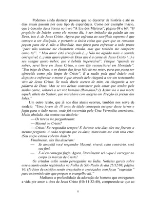11
Podemos ainda destacar pessoas que no decorrer da história e até os
dias atuais passam por esse tipo de experiência. Como por exemplo Inácio,
que é descrito desta forma no livro “A Era dos Mártires”, página 68 e 69: “O
propósito de Inácio, como ele mesmo diz, é ser imitador da paixão do seu
Deus, isto é, de Jesus Cristo. Agora que enfrenta ao sacrifício supremo é que
começa a ser discípulo, e portanto a única coisa que quer que os romanos
peçam para ele é, não a liberdade, mas força para enfrentar a toda prova
“para não somente me chamarem cristão, mas que também me comporte
como tal”. “ Meu amor está crucificado (...) Não me agrada mais a comida
corruptível, (...) mas quero plano de Deus que é a carne de Jesus Cristo (...) e
seu sangue quero beber, que é bebida imperecível”. Porque “quando eu
sofrer, serei livre em Jesus Cristo, e com Ele ressuscitarei em liberdade”.
“Sou trigo de Deus, e os dentes das feras hão de me moer, para que possa ser
oferecido como pão limpo de Cristo”. E a razão pela qual Inácio está
disposto a enfrentar a morte é que através dela chegará a ser um testemunho
vivo de Jesus Cristo: Se nada dizeis acerca de mim, eu chegareis a ser
palavra de Deus. Mas se vos deixas convencer pelo amor que tendes pela
minha carne, voltarei a ser voz humana (Romanos2:1) Assim via a sua morte
aquele atleta do Senhor, que marchava com alegria em direção às presas dos
leões.”
Um outro relato, que já nos dias atuais ocorreu, também nos serve de
modelo: “Uma jovem de 18 anos de idade conseguiu escapar desse terror e
fugiu para o lado russo, onde foi socorrida pela Cruz Vermelha americana.
Muito abalada, ela contou sua história:
 Os turcos me perguntavam:
 Maomé ou Cristo?
 Cristo! Eu respondia sempre! E durante sete dias eles me fizeram a
mesma pergunta. A cada resposta que eu dava, marcavam-me com uma cruz.
(Seu corpo estava coberto delas!)
Finalmente, eles lha disseram:
 Se amanhã você responder Maomé, viverá; caso contrário, será
seu fim!
 E aí eu consegui fugir. Agora, literalmente sei o que é carregar no
corpo as marcas de Cristo!
Os cristãos estão sendo perseguidos na Índia. Notícias gerais sobre
esse assunto estão registradas na Folha de São Paulo do dia 25/12/98, página
10. Há fotos de cristãos sendo arrastados e ameaçados com facas “sagradas”
para extermínio dos que pregam o evangelho ali.”
Mediante a profundidade da adoração de homens que entregaram
a vida por amor a obra de Jesus Cristo (Hb 11:32-40), compreende-se que ao
 