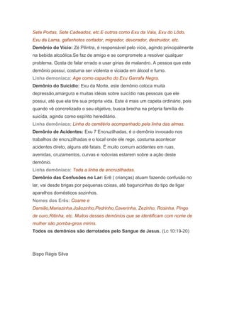 Sete Portas, Sete Cadeados, etc.E outros como Exu da Vala, Exu do Lôdo,
Exu da Lama, gafanhotos cortador, migrador, devorador, destruidor, etc.
Demônio do Vício: Zé Pilintra, é responsável pelo vício, agindo principalmente
na bebida alcoólica.Se faz de amigo e se compromete a resolver qualquer
problema. Gosta de falar errado e usar gírias de malandro. A pessoa que este
demônio possui, costuma ser violenta e viciada em álcool e fumo.
Linha demoniaca: Age como capacho do Exu Garrafa Negra.
Demônio do Suicídio: Exu da Morte, este demônio coloca muita
depressão,amargura e muitas idéias sobre suicídio nas pessoas que ele
possui, até que ela tire sua própria vida. Este é mais um capeta ordinário, pois
quando vê concretizado o seu objetivo, busca brecha na própria família do
suicída, agindo como espírito hereditário.
Linha demôniaca: Linha do cemitério acompanhado pela linha das almas.
Demônio de Acidentes: Exu 7 Encruzilhadas, é o demônio invocado nos
trabalhos de encruzilhadas e o local onde ele rege, costuma acontecer
acidentes direto, alguns até fatais. É muito comum acidentes em ruas,
avenidas, cruzamentos, curvas e rodovias estarem sobre a ação deste
demônio.
Linha demôniaca: Toda a linha de encruzilhadas.
Demônio das Confusões no Lar: Erê ( crianças) atuam fazendo confusão no
lar, vai desde brigas por pequenas coisas, até baguncinhas do tipo de ligar
aparelhos domésticos sozinhos.
Nomes dos Erês: Cosme e
Damião,Mariazinha,Joãozinho,Pedrinho,Caverinha, Zezinho, Rosinha, Pingo
de ouro,Ritinha, etc. Muitos desses demônios que se identificam com nome de
mulher são pomba-giras mirins.
Todos os demônios são derrotados pelo Sangue de Jesus. (Lc 10:19-20)

Bispo Régis Silva

 