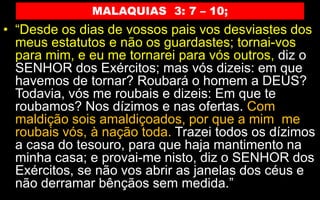 MALAQUIAS 3: 7 – 10;
• “Desde os dias de vossos pais vos desviastes dos
meus estatutos e não os guardastes; tornai-vos
para mim, e eu me tornarei para vós outros, diz o
SENHOR dos Exércitos; mas vós dizeis: em que
havemos de tornar? Roubará o homem a DEUS?
Todavia, vós me roubais e dizeis: Em que te
roubamos? Nos dízimos e nas ofertas. Com
maldição sois amaldiçoados, por que a mim me
roubais vós, à nação toda. Trazei todos os dízimos
a casa do tesouro, para que haja mantimento na
minha casa; e provai-me nisto, diz o SENHOR dos
Exércitos, se não vos abrir as janelas dos céus e
não derramar bênçãos sem medida.”
 