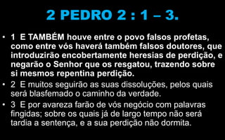 2 PEDRO 2 : 1 – 3.
• 1 E TAMBÉM houve entre o povo falsos profetas,
como entre vós haverá também falsos doutores, que
introduzirão encobertamente heresias de perdição, e
negarão o Senhor que os resgatou, trazendo sobre
si mesmos repentina perdição.
• 2 E muitos seguirão as suas dissoluções, pelos quais
será blasfemado o caminho da verdade.
• 3 E por avareza farão de vós negócio com palavras
fingidas; sobre os quais já de largo tempo não será
tardia a sentença, e a sua perdição não dormita.
 