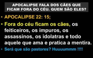 APOCALIPSE FALA DOS CÃES QUE
FICAM FORA DO CÉU. QUEM SÃO ELES?
• APOCALIPSE 22: 15;
• Fora do céu ficam os cães, os
feiticeiros, os impuros, os
assassinos, os idolatras e todo
aquele que ama e pratica a mentira.
• Será que são pastores? Huuuummm !!!!
 