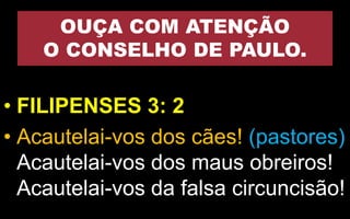 OUÇA COM ATENÇÃO
O CONSELHO DE PAULO.
• FILIPENSES 3: 2
• Acautelai-vos dos cães! (pastores)
Acautelai-vos dos maus obreiros!
Acautelai-vos da falsa circuncisão!
 