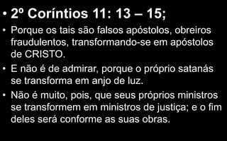 • 2º Coríntios 11: 13 – 15;
• Porque os tais são falsos apóstolos, obreiros
fraudulentos, transformando-se em apóstolos
de CRISTO.
• E não é de admirar, porque o próprio satanás
se transforma em anjo de luz.
• Não é muito, pois, que seus próprios ministros
se transformem em ministros de justiça; e o fim
deles será conforme as suas obras.
 