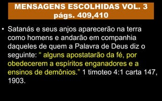MENSAGENS ESCOLHIDAS VOL. 3
págs. 409,410
• Satanás e seus anjos aparecerão na terra
como homens e andarão em companhia
daqueles de quem a Palavra de Deus diz o
seguinte: “ alguns apostatarão da fé, por
obedecerem a espíritos enganadores e a
ensinos de demônios.” 1 timoteo 4:1 carta 147,
1903.
 