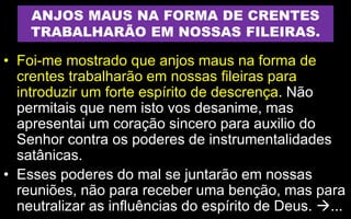 ANJOS MAUS NA FORMA DE CRENTES
TRABALHARÃO EM NOSSAS FILEIRAS.
• Foi-me mostrado que anjos maus na forma de
crentes trabalharão em nossas fileiras para
introduzir um forte espírito de descrença. Não
permitais que nem isto vos desanime, mas
apresentai um coração sincero para auxilio do
Senhor contra os poderes de instrumentalidades
satânicas.
• Esses poderes do mal se juntarão em nossas
reuniões, não para receber uma benção, mas para
neutralizar as influências do espírito de Deus. ...
 