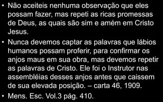 • Não aceiteis nenhuma observação que eles
possam fazer, mas repeti as ricas promessas
de Deus, as quais são sim e amém em Cristo
Jesus.
• Nunca devemos captar as palavras que lábios
humanos possam proferir, para confirmar os
anjos maus em sua obra, mas devemos repetir
as palavras de Cristo. Ele foi o Instrutor nas
assembléias desses anjos antes que caissem
de sua elevada posição. – carta 46, 1909.
• Mens. Esc. Vol.3 pág. 410.
 
