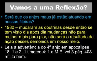 Vamos a uma Reflexão?
• Será que os anjos maus já estão atuando em
nossas fileiras?
• 1980 – mudaram as doutrinas desde então se
tem visto dia após dia mudanças não para
melhor mais para pior, não será o resultado da
ação desses demônios em nosso meio.
• Leia a advertência do 4º anjo em apocalipse
18: 1 e 2. 1 timoteo 4: 1 e M.E. vol.3 pág. 408.
reflita bem.
 