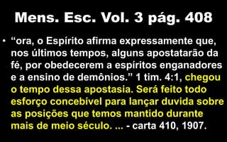 Mens. Esc. Vol. 3 pág. 408
• “ora, o Espírito afirma expressamente que,
nos últimos tempos, alguns apostatarão da
fé, por obedecerem a espíritos enganadores
e a ensino de demônios.” 1 tim. 4:1, chegou
o tempo dessa apostasia. Será feito todo
esforço concebível para lançar duvida sobre
as posições que temos mantido durante
mais de meio século. ... - carta 410, 1907.
 