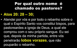 Por qual outro nome é
chamado os pastores?
• Atos 20: 28 – 30;
• Atendei por vós e por todo o rebanho sobre o
qual o Espírito Santo vos constitui bispos, para
pastoreardes a igreja de Deus, a qual ele
comprou com o seu próprio sangue. Eu sei
que, depois da minha partida, entre vós
penetrarão lobos vorazes, que não
pouparão o rebanho.
 
