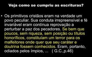 Veja como se cumpriu as escrituras?
• Os primitivos cristãos eram na verdade um
povo peculiar. Sua conduta irrepreensível e fé
invariável eram contínua reprovação a
perturbar a paz dos pecadores. Se bem que
poucos, sem riqueza, sem posição ou títulos
honoríficos, constituíam um terror para os
malfeitores onde quer que seu caráter e
doutrina fossem conhecidos. Eram, portanto,
odiados pelos ímpios, ... ( G.C.,p.46)
 