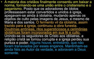 • A maioria dos cristãos finalmente consentiu em baixar a
norma, formando-se uma união entre o cristianismo e o
paganismo. Posto que os adoradores de ídolos
professassem estar convertidos e unidos à igreja,
apegavam-se ainda à idolatria, mudando apenas os
objetos de culto pelas imagens de Jesus, e mesmo de
Maria e dos santos. O fermento vil da idolatria, assim
trazido para a igreja, continuou a obra funesta.
Doutrinas errôneas, ritos supersticiosos e cerimônias
idolátricas foram incorporados em sua fé e culto.
Unindo-se os seguidores de Cristo aos idólatras, a
religião cristã se tornou corrupta e a igreja perdeu sua
pureza e poder. Alguns houve, entretanto, que não
foram transviados por esses enganos. Mantinham-se
ainda fiéis ao Autor da verdade, e adoravam a Deus
somente.
 