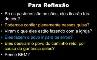 Para Reflexão
• Se os pastores são os cães, eles ficarão fora
do céu?
• Podemos confiar plenamente nesses guias?
• Viram o que eles estão fazendo com a igreja?
• Eles fazem o povo ir para os erros?
• Eles desviam o povo do caminho reto, por
causa da ganância deles?
• Pense BEM?
 