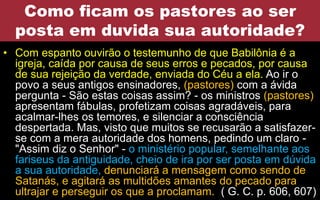 Como ficam os pastores ao ser
posta em duvida sua autoridade?
• Com espanto ouvirão o testemunho de que Babilônia é a
igreja, caída por causa de seus erros e pecados, por causa
de sua rejeição da verdade, enviada do Céu a ela. Ao ir o
povo a seus antigos ensinadores, (pastores) com a ávida
pergunta - São estas coisas assim? - os ministros (pastores)
apresentam fábulas, profetizam coisas agradáveis, para
acalmar-lhes os temores, e silenciar a consciência
despertada. Mas, visto que muitos se recusarão a satisfazer-
se com a mera autoridade dos homens, pedindo um claro -
"Assim diz o Senhor" - o ministério popular, semelhante aos
fariseus da antiguidade, cheio de ira por ser posta em dúvida
a sua autoridade, denunciará a mensagem como sendo de
Satanás, e agitará as multidões amantes do pecado para
ultrajar e perseguir os que a proclamam. ( G. C. p. 606, 607)
 