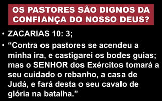 OS PASTORES SÃO DIGNOS DA
CONFIANÇA DO NOSSO DEUS?
• ZACARIAS 10: 3;
• “Contra os pastores se acendeu a
minha ira, e castigarei os bodes guias;
mas o SENHOR dos Exércitos tomará a
seu cuidado o rebanho, a casa de
Judá, e fará desta o seu cavalo de
glória na batalha.”
 