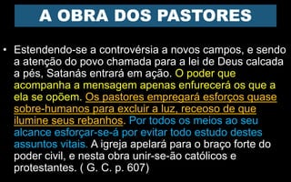A OBRA DOS PASTORES
• Estendendo-se a controvérsia a novos campos, e sendo
a atenção do povo chamada para a lei de Deus calcada
a pés, Satanás entrará em ação. O poder que
acompanha a mensagem apenas enfurecerá os que a
ela se opõem. Os pastores empregará esforços quase
sobre-humanos para excluir a luz, receoso de que
ilumine seus rebanhos. Por todos os meios ao seu
alcance esforçar-se-á por evitar todo estudo destes
assuntos vitais. A igreja apelará para o braço forte do
poder civil, e nesta obra unir-se-ão católicos e
protestantes. ( G. C. p. 607)
 