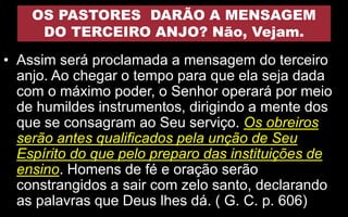 OS PASTORES DARÃO A MENSAGEM
DO TERCEIRO ANJO? Não, Vejam.
• Assim será proclamada a mensagem do terceiro
anjo. Ao chegar o tempo para que ela seja dada
com o máximo poder, o Senhor operará por meio
de humildes instrumentos, dirigindo a mente dos
que se consagram ao Seu serviço. Os obreiros
serão antes qualificados pela unção de Seu
Espírito do que pelo preparo das instituições de
ensino. Homens de fé e oração serão
constrangidos a sair com zelo santo, declarando
as palavras que Deus lhes dá. ( G. C. p. 606)
 