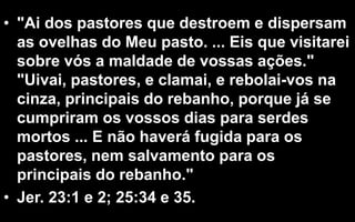 • "Ai dos pastores que destroem e dispersam
as ovelhas do Meu pasto. ... Eis que visitarei
sobre vós a maldade de vossas ações."
"Uivai, pastores, e clamai, e rebolai-vos na
cinza, principais do rebanho, porque já se
cumpriram os vossos dias para serdes
mortos ... E não haverá fugida para os
pastores, nem salvamento para os
principais do rebanho."
• Jer. 23:1 e 2; 25:34 e 35.
 