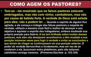 COMO AGEM OS PASTORES?
• Tem-se - me mostrado que os falsos pastores estavam
embriagados, mas não com vinho; cambaleiam, mas não
por causa de bebida forte. A verdade de Deus está selada
para eles; não a podem ler. ... Quando o espírito de alguém fica
agitado, e ele começa a indagar dos falsos pastores a respeito da
verdade, utilizam a maneira mais fácil e melhor de alcançar o seu
objetivo e aquietar o espírito dos indagadores, embora mudando sua
própria posição para fazê-lo. A luz tem brilhado sobre muitos desses
pastores, mas eles não desejaram reconhecê-la, e têm mudado a sua
posição inúmeras vezes para fugir à verdade e evitar as conclusões a
que teriam de chegar se continuassem em sua posição anterior. O
poder da verdade derruía-lhes o fundamento, mas em vez de se
renderem a ela, buscavam outra plataforma, pois não estavam
satisfeitos consigo mesmos. (Primeiros Escritos p. 123,124)
 